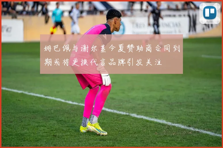 姆巴佩与谢尔基今夏赞助商合同到期或将更换代言品牌引发关注