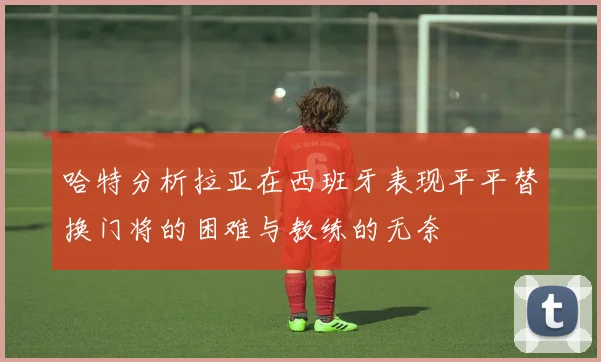 哈特分析拉亚在西班牙表现平平替换门将的困难与教练的无奈