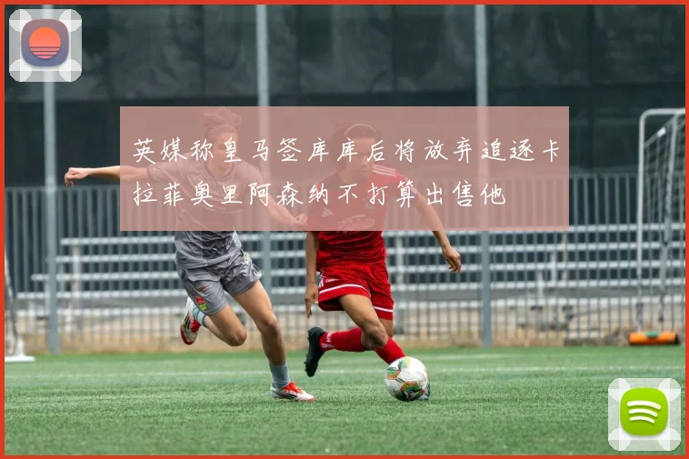 英媒称皇马签库库后将放弃追逐卡拉菲奥里阿森纳不打算出售他