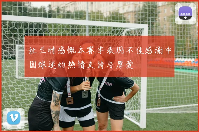杜兰特感慨本赛季表现不佳感谢中国球迷的热情支持与厚爱