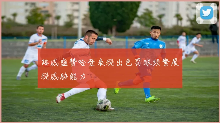 路威盛赞哈登表现出色罚球频繁展现威胁能力