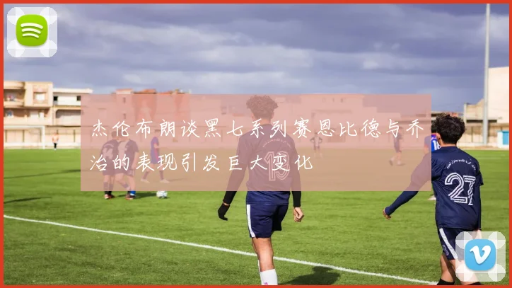 杰伦布朗谈黑七系列赛恩比德与乔治的表现引发巨大变化