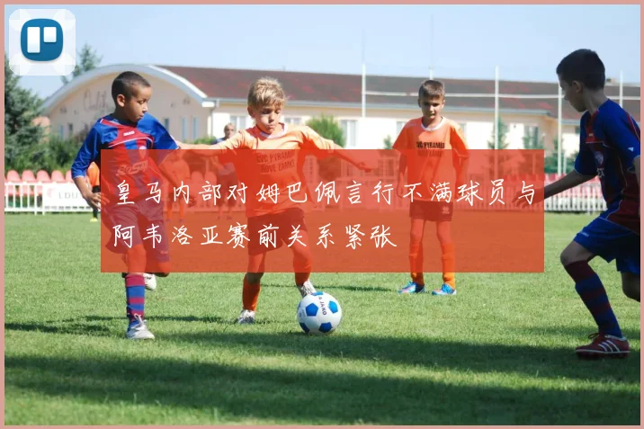 皇马内部对姆巴佩言行不满球员与阿韦洛亚赛前关系紧张
