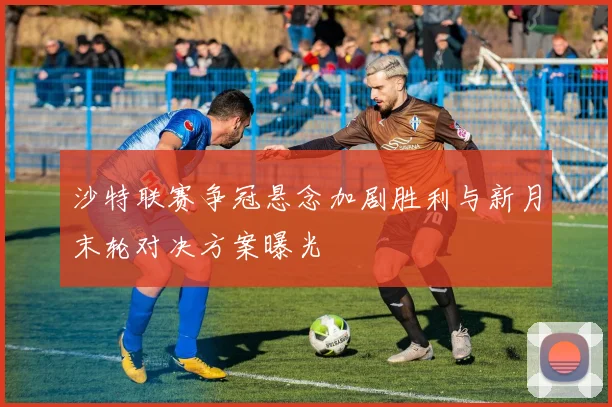 沙特联赛争冠悬念加剧胜利与新月末轮对决方案曝光
