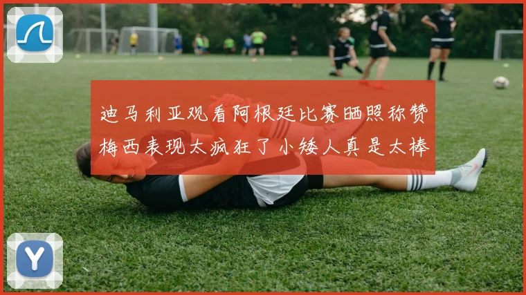 迪马利亚观看阿根廷比赛晒照称赞梅西表现太疯狂了小矮人真是太棒了