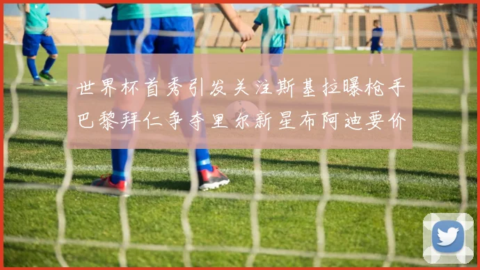 世界杯首秀引发关注斯基拉曝枪手巴黎拜仁争夺里尔新星布阿迪要价7000万欧