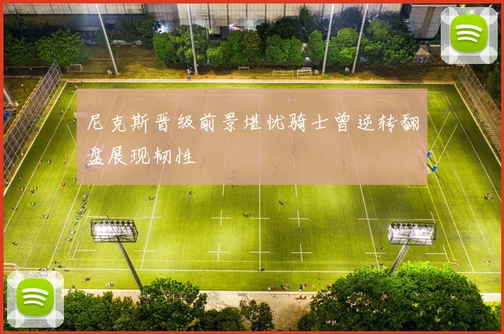 尼克斯晋级前景堪忧骑士曾逆转翻盘展现韧性