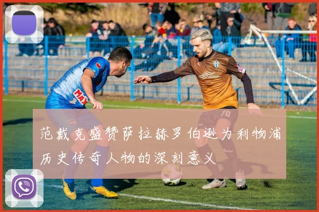 范戴克盛赞萨拉赫罗伯逊为利物浦历史传奇人物的深刻意义
