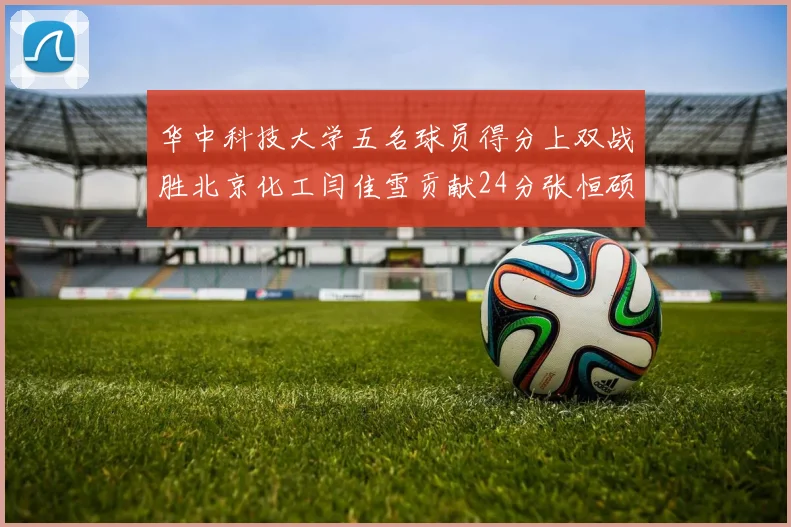 华中科技大学五名球员得分上双战胜北京化工闫佳雪贡献24分张恒硕斩获25分8篮板8助攻