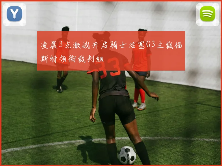凌晨3点激战开启骑士活塞G3主裁福斯特领衔裁判组