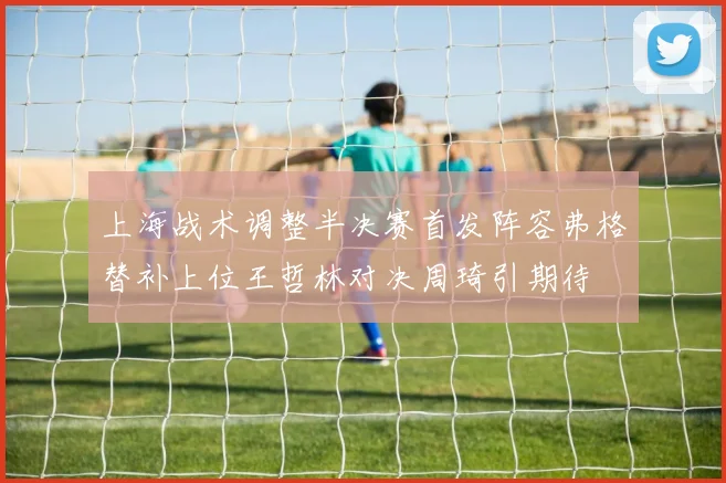 上海战术调整半决赛首发阵容弗格替补上位王哲林对决周琦引期待