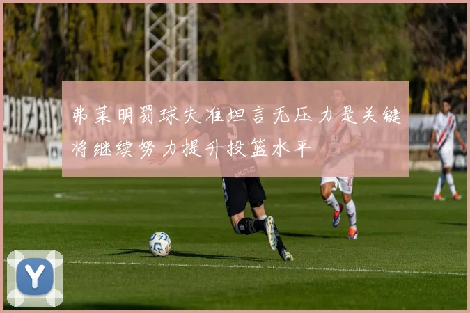 弗莱明罚球失准坦言无压力是关键将继续努力提升投篮水平