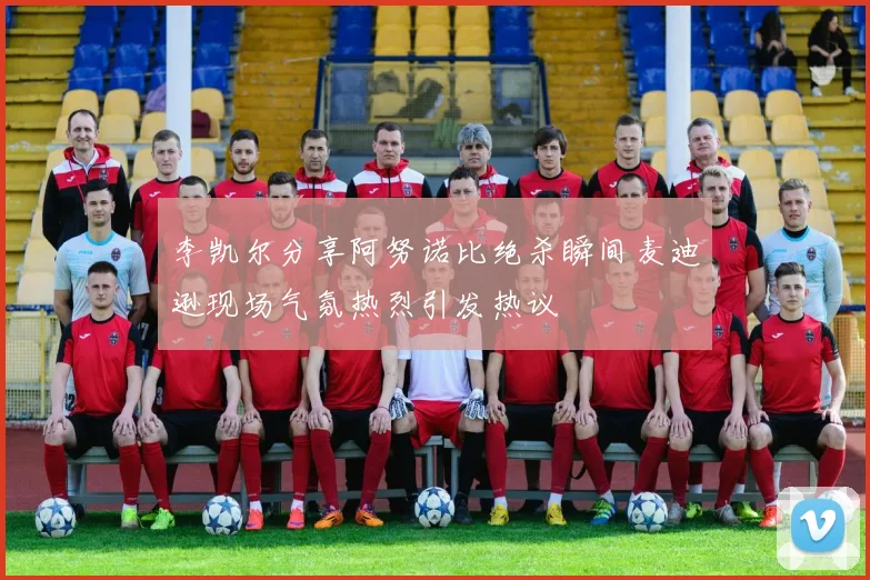 李凯尔分享阿努诺比绝杀瞬间麦迪逊现场气氛热烈引发热议